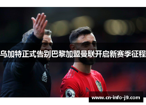 乌加特正式告别巴黎加盟曼联开启新赛季征程